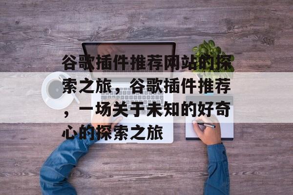 谷歌插件推荐网站的探索之旅,谷歌插件推荐,一场关于未知的好奇心的探索之旅 谷歌插件推荐网站的探索之旅,谷歌插件推荐,一场关于未知的好奇心的探索之旅