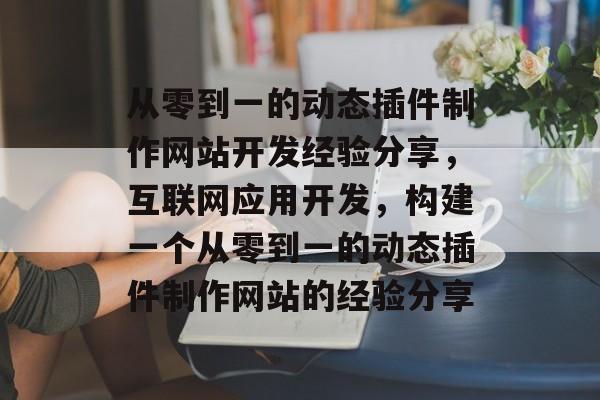 从零到一的动态插件制作网站开发经验分享,互联网应用开发,构建一个从零到一的动态插件制作网站的经验分享 从零到一的动态插件制作网站开发经验分享,互联网应用开发,构建一个从零到一的动态插件制作网站的经验分享