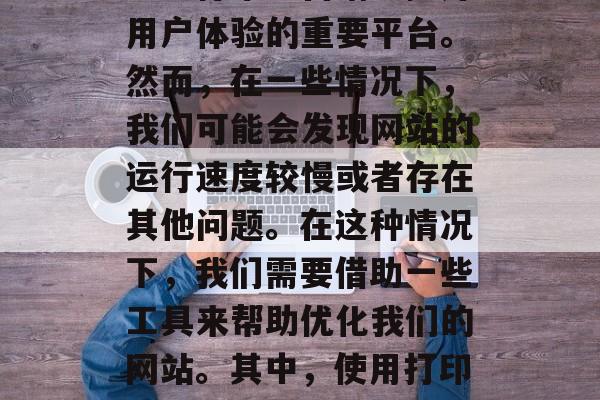 在当今这个信息爆炸的时代,网站已经成为企业进行市场营销、提升用户体验的重要平台。然而,在一些情况下,我们可能会发现网站的运行速度较慢或者存在其他问题。在这种情况下,我们需要借助一些工具来帮助优化我们的网站。其中,使用打印插件是一个很好的选择。,打印插件在网站优化中的作用和应用 在当今这个信息爆炸的时代,网站已经成为企业进行市场营销、提升用户体验的重要平台。然而,在一些情况下,我们可能会发现网站的运行速度较慢或者存在其他问题。在这种情况下,我们需要借助一些工具来帮助优化我们的网站。其中,使用打印插件是一个很好的选择。,打印插件在网站优化中的作用和应用