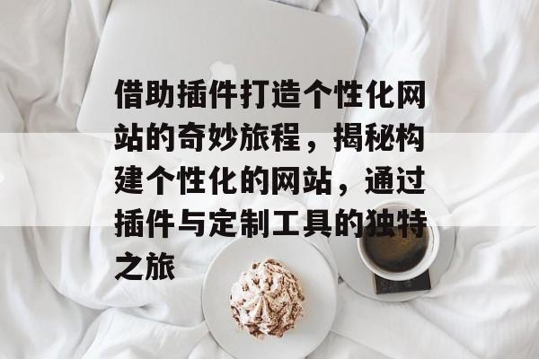借助插件打造个性化网站的奇妙旅程,揭秘构建个性化的网站,通过插件与定制工具的独特之旅 借助插件打造个性化网站的奇妙旅程,揭秘构建个性化的网站,通过插件与定制工具的独特之旅