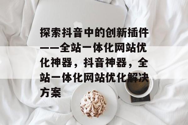 探索抖音中的创新插件——全站一体化网站优化神器,抖音神器,全站一体化网站优化解决方案 探索抖音中的创新插件——全站一体化网站优化神器,抖音神器,全站一体化网站优化解决方案