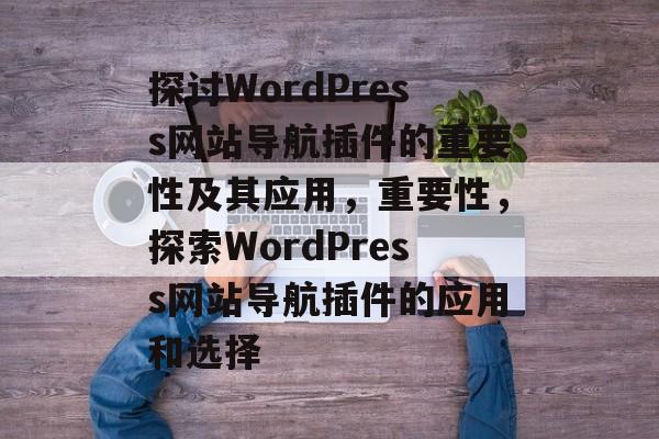 探讨WordPress网站导航插件的重要性及其应用,重要性,探索WordPress网站导航插件的应用和选择 探讨WordPress网站导航插件的重要性及其应用,重要性,探索WordPress网站导航插件的应用和选择