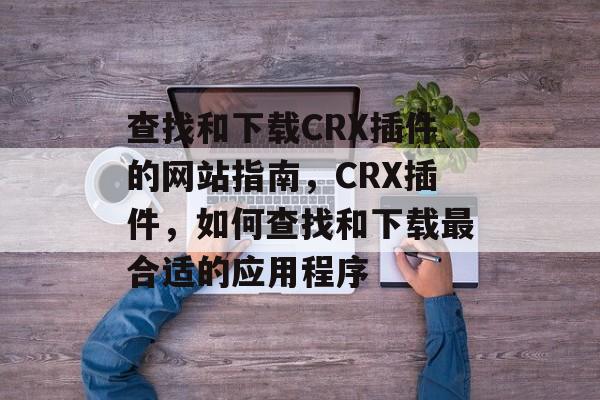 查找和下载CRX插件的网站指南,CRX插件,如何查找和下载最合适的应用程序 查找和下载CRX插件的网站指南,CRX插件,如何查找和下载最合适的应用程序