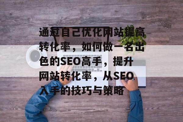通过自己优化网站提高转化率，如何做一名出色的SEO高手，提升网站转化率，从SEO入手的技巧与策略