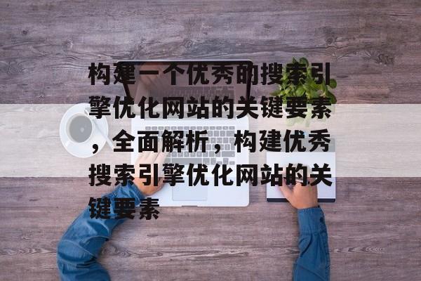 构建一个优秀的搜索引擎优化网站的关键要素，全面解析，构建优秀搜索引擎优化网站的关键要素
