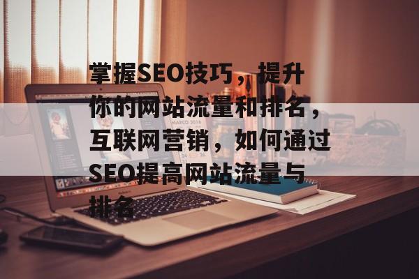 掌握SEO技巧，提升你的网站流量和排名，互联网营销，如何通过SEO提高网站流量与排名