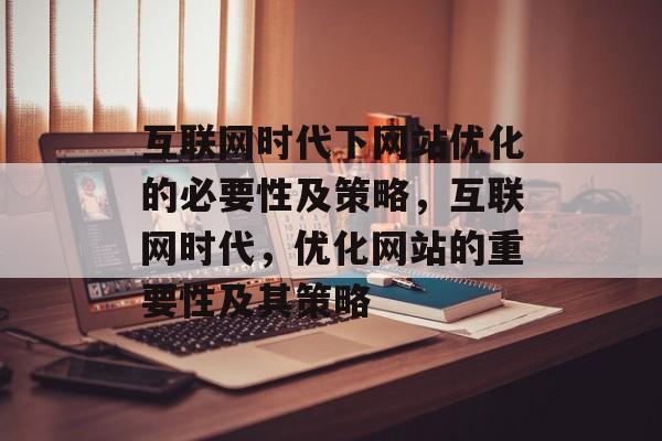 互联网时代下网站优化的必要性及策略，互联网时代，优化网站的重要性及其策略