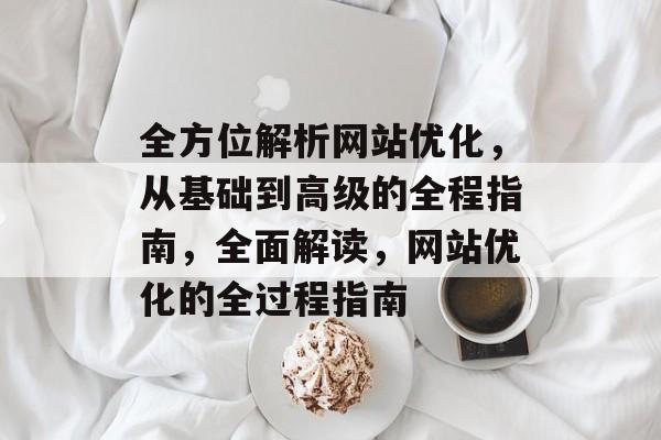 全方位解析网站优化，从基础到高级的全程指南，全面解读，网站优化的全过程指南