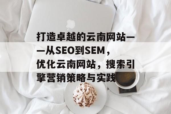 打造卓越的云南网站——从SEO到SEM，优化云南网站，搜索引擎营销策略与实践