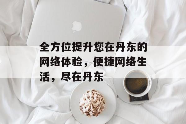 全方位提升您在丹东的网络体验，便捷网络生活，尽在丹东