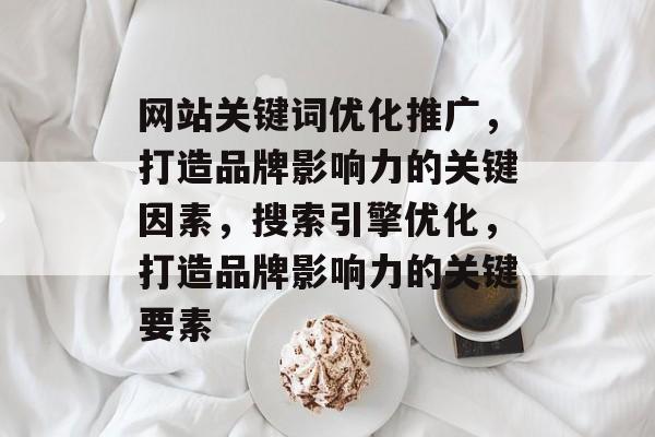 网站关键词优化推广，打造品牌影响力的关键因素，搜索引擎优化，打造品牌影响力的关键要素