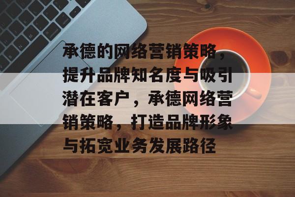 承德的网络营销策略，提升品牌知名度与吸引潜在客户，承德网络营销策略，打造品牌形象与拓宽业务发展路径