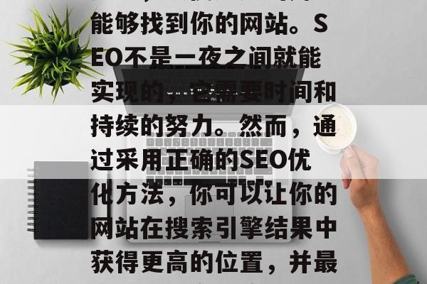 SEO（搜索引擎优化）是一种策略，旨在提高在搜索引擎结果中的排名，以便更多的用户能够找到你的网站。SEO不是一夜之间就能实现的，它需要时间和持续的努力。然而，通过采用正确的SEO优化方法，你可以让你的网站在搜索引擎结果中获得更高的位置，并最终吸引更多的流量。，10种有效的SEO优化技巧，帮助提升网站排名并吸引更多流量