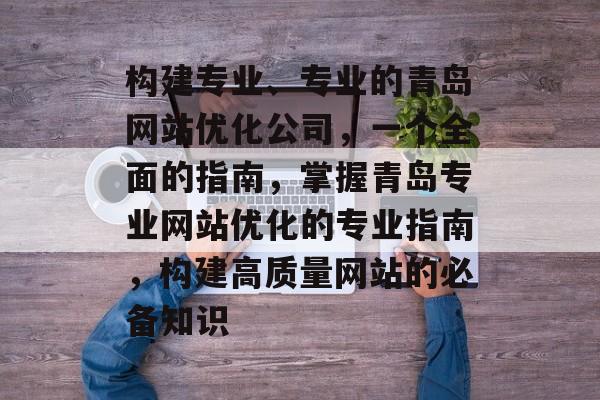 构建专业、专业的青岛网站优化公司,一个全面的指南,掌握青岛专业网站优化的专业指南,构建高质量网站的必备知识 构建专业、专业的青岛网站优化公司,一个全面的指南,掌握青岛专业网站优化的专业指南,构建高质量网站的必备知识