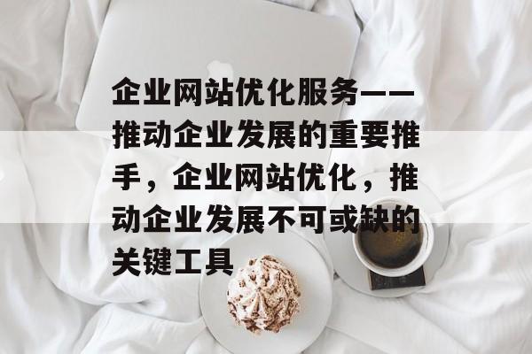 企业网站优化服务——推动企业发展的重要推手,企业网站优化,推动企业发展不可或缺的关键工具 企业网站优化服务——推动企业发展的重要推手,企业网站优化,推动企业发展不可或缺的关键工具