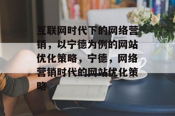 互联网时代下的网络营销，以宁德为例的网站优化策略，宁德，网络营销时代的网站优化策略