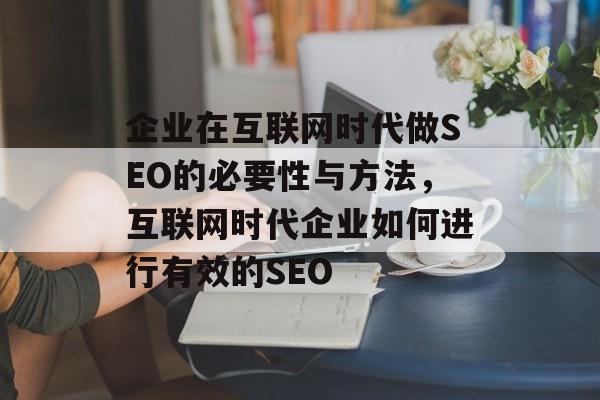 企业在互联网时代做SEO的必要性与方法，互联网时代企业如何进行有效的SEO