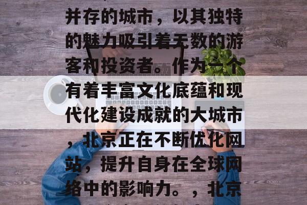 北京，这座历史与现代并存的城市，以其独特的魅力吸引着无数的游客和投资者。作为一个有着丰富文化底蕴和现代化建设成就的大城市，北京正在不断优化网站，提升自身在全球网络中的影响力。，北京，古今交融的魅力之城