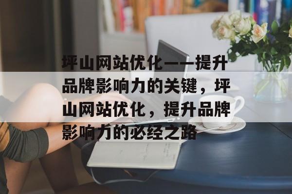 坪山网站优化——提升品牌影响力的关键，坪山网站优化，提升品牌影响力的必经之路