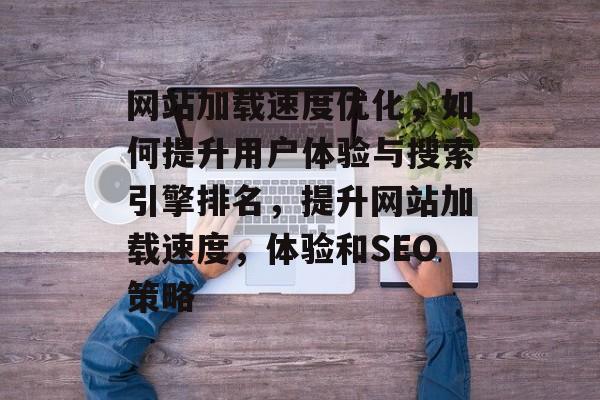 网站加载速度优化，如何提升用户体验与搜索引擎排名，提升网站加载速度，体验和SEO策略