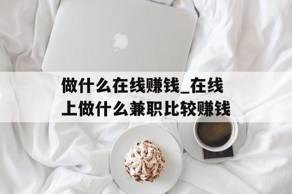 做什么在线赚钱_在线上做什么兼职比较赚钱