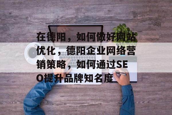 在德阳，如何做好网站优化，德阳企业网络营销策略，如何通过SEO提升品牌知名度