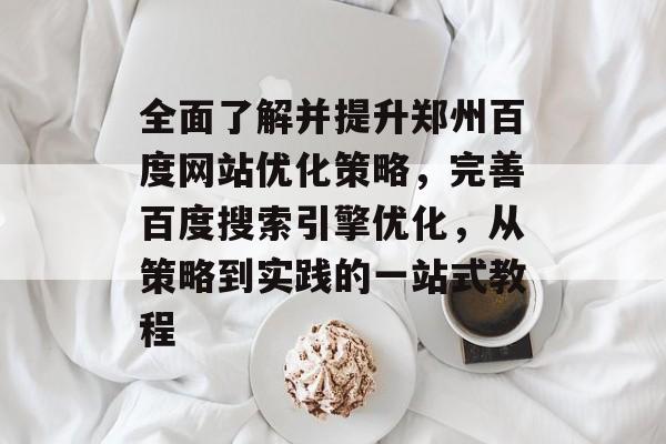 全面了解并提升郑州百度网站优化策略，完善百度搜索引擎优化，从策略到实践的一站式教程