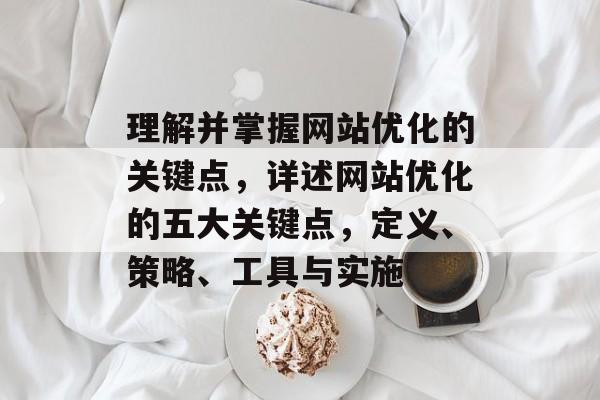 理解并掌握网站优化的关键点，详述网站优化的五大关键点，定义、策略、工具与实施