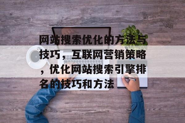 网站搜索优化的方法与技巧，互联网营销策略，优化网站搜索引擎排名的技巧和方法