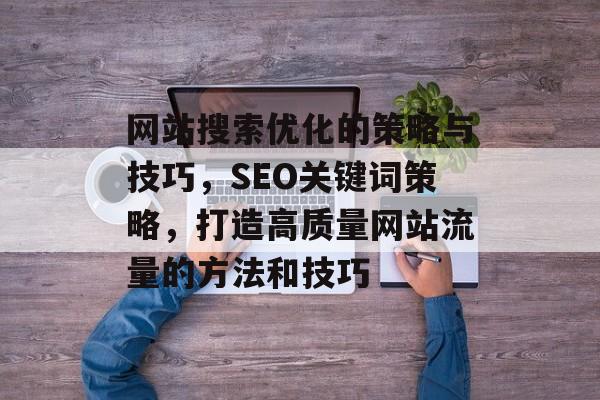 网站搜索优化的策略与技巧，SEO关键词策略，打造高质量网站流量的方法和技巧