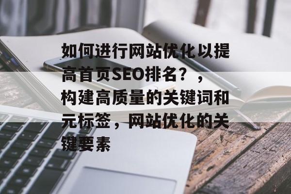 如何进行网站优化以提高首页SEO排名?,构建高质量的关键词和元标签,网站优化的关键要素 如何进行网站优化以提高首页SEO排名?,构建高质量的关键词和元标签,网站优化的关键要素