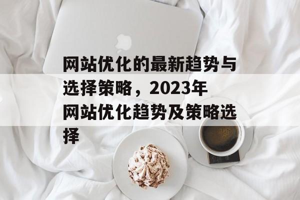 网站优化的最新趋势与选择策略，2023年网站优化趋势及策略选择