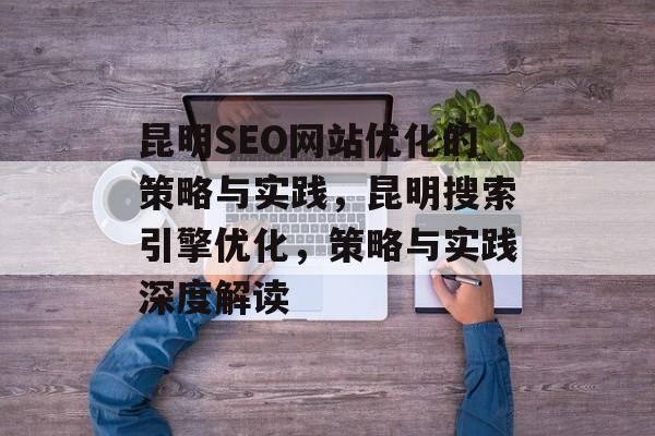 昆明SEO网站优化的策略与实践，昆明搜索引擎优化，策略与实践深度解读