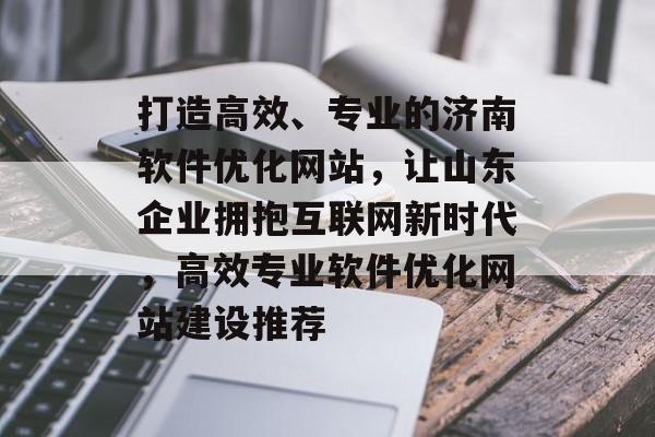 打造高效、专业的济南软件优化网站，让山东企业拥抱互联网新时代，高效专业软件优化网站建设推荐