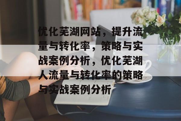 优化芜湖网站,提升流量与转化率,策略与实战案例分析,优化芜湖人流量与转化率的策略与实战案例分析 优化芜湖网站,提升流量与转化率,策略与实战案例分析,优化芜湖人流量与转化率的策略与实战案例分析