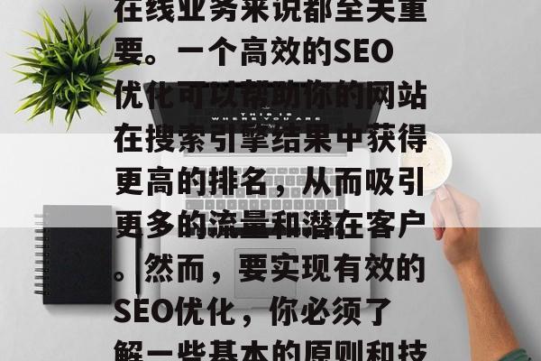 SEO优化是一个非常重要的概念,对于任何在线业务来说都至关重要。一个高效的SEO优化可以帮助你的网站在搜索引擎结果中获得更高的排名,从而吸引更多的流量和潜在客户。然而,要实现有效的SEO优化,你必须了解一些基本的原则和技巧。,理解SEO优化的基本原则与技巧 SEO优化是一个非常重要的概念,对于任何在线业务来说都至关重要。一个高效的SEO优化可以帮助你的网站在搜索引擎结果中获得更高的排名,从而吸引更多的流量和潜在客户。然而,要实现有效的SEO优化,你必须了解一些基本的原则和技巧。,理解SEO优化的基本原则与技巧