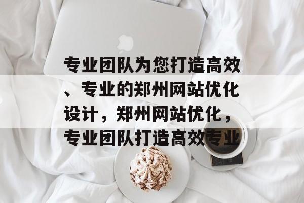 专业团队为您打造高效、专业的郑州网站优化设计,郑州网站优化,专业团队打造高效专业 专业团队为您打造高效、专业的郑州网站优化设计,郑州网站优化,专业团队打造高效专业