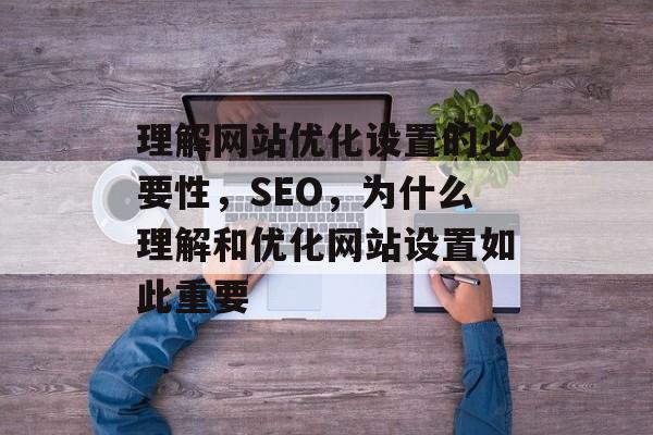 理解网站优化设置的必要性,SEO,为什么理解和优化网站设置如此重要 理解网站优化设置的必要性,SEO,为什么理解和优化网站设置如此重要