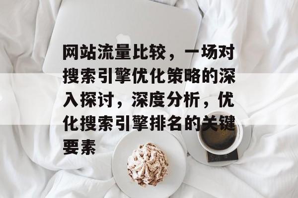网站流量比较，一场对搜索引擎优化策略的深入探讨，深度分析，优化搜索引擎排名的关键要素