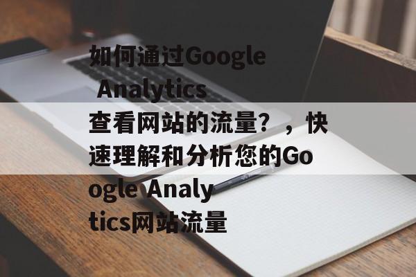 如何通过Google Analytics查看网站的流量？，快速理解和分析您的Google Analytics网站流量