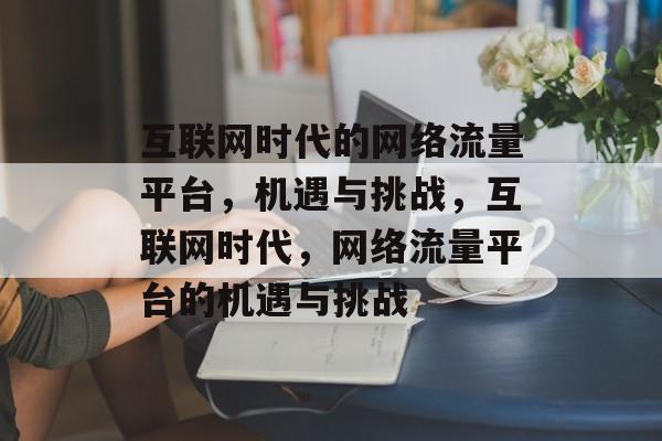 互联网时代的网络流量平台，机遇与挑战，互联网时代，网络流量平台的机遇与挑战