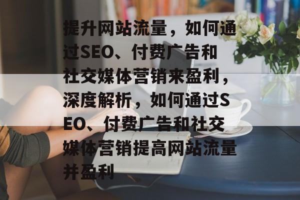 提升网站流量，如何通过SEO、付费广告和社交媒体营销来盈利，深度解析，如何通过SEO、付费广告和社交媒体营销提高网站流量并盈利