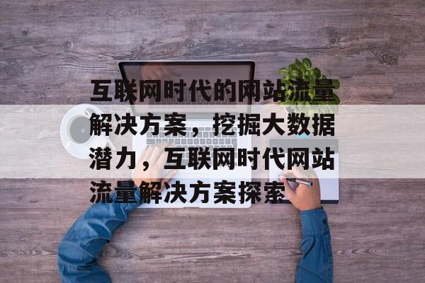 互联网时代的网站流量解决方案，挖掘大数据潜力，互联网时代网站流量解决方案探索