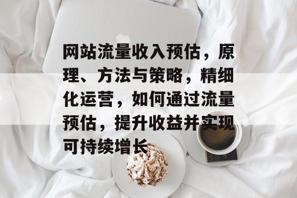 网站流量收入预估,原理、方法与策略,精细化运营,如何通过流量预估,提升收益并实现可持续增长 网站流量收入预估,原理、方法与策略,精细化运营,如何通过流量预估,提升收益并实现可持续增长