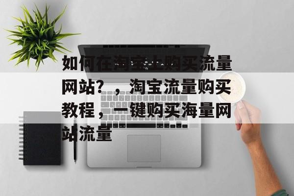 如何在淘宝上购买流量网站?,淘宝流量购买教程,一键购买海量网站流量 如何在淘宝上购买流量网站?,淘宝流量购买教程,一键购买海量网站流量