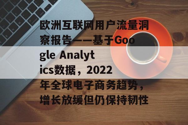 欧洲互联网用户流量洞察报告——基于Google Analytics数据,2022年全球电子商务趋势,增长放缓但仍保持韧性 欧洲互联网用户流量洞察报告——基于Google Analytics数据,2022年全球电子商务趋势,增长放缓但仍保持韧性