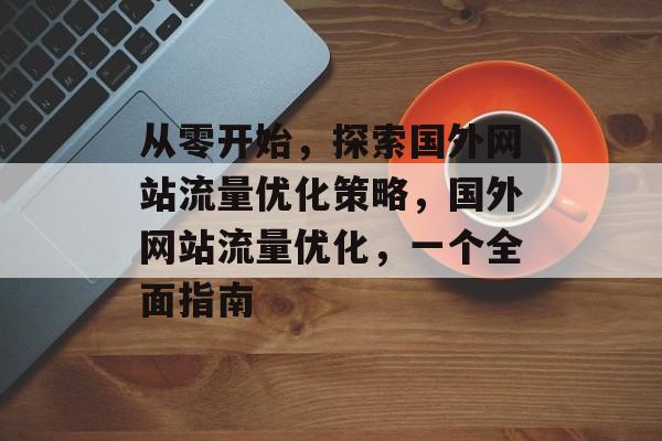 从零开始,探索国外网站流量优化策略,国外网站流量优化,一个全面指南 从零开始,探索国外网站流量优化策略,国外网站流量优化,一个全面指南