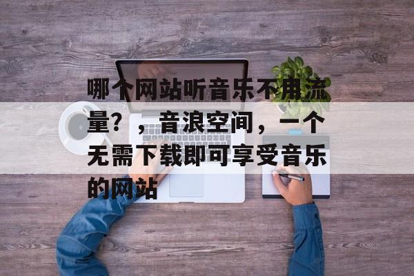 哪个网站听音乐不用流量?,音浪空间,一个无需下载即可享受音乐的网站 哪个网站听音乐不用流量?,音浪空间,一个无需下载即可享受音乐的网站