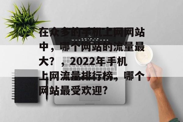 在众多的手机上网网站中,哪个网站的流量最大?,2022年手机上网流量排行榜,哪个网站最受欢迎? 在众多的手机上网网站中,哪个网站的流量最大?,2022年手机上网流量排行榜,哪个网站最受欢迎?