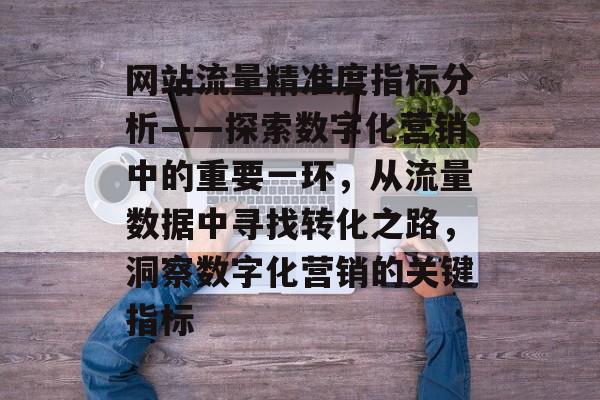 网站流量精准度指标分析——探索数字化营销中的重要一环,从流量数据中寻找转化之路,洞察数字化营销的关键指标 网站流量精准度指标分析——探索数字化营销中的重要一环,从流量数据中寻找转化之路,洞察数字化营销的关键指标